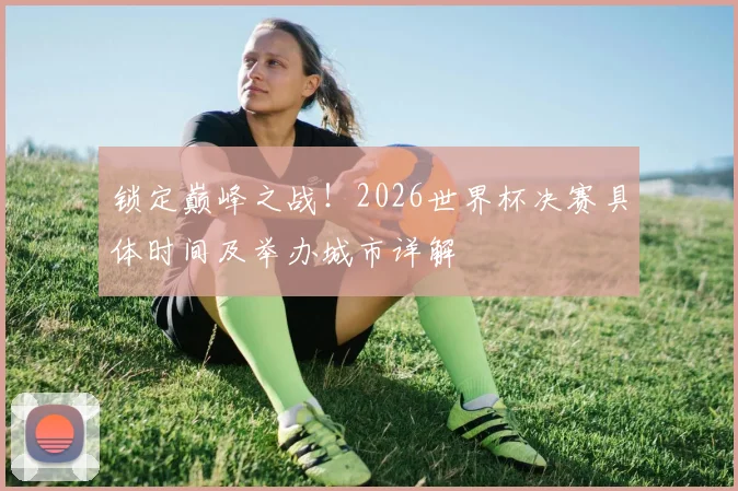 锁定巅峰之战！2026世界杯决赛具体时间及举办城市详解