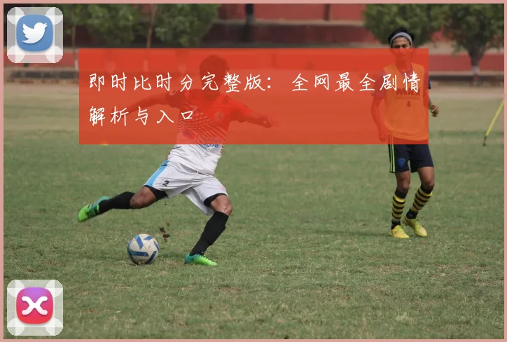 即时比时分完整版：全网最全剧情解析与入口