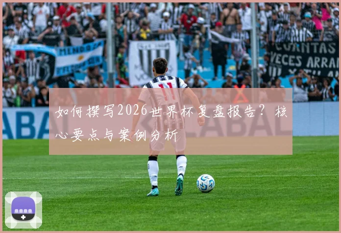 如何撰写2026世界杯复盘报告？核心要点与案例分析