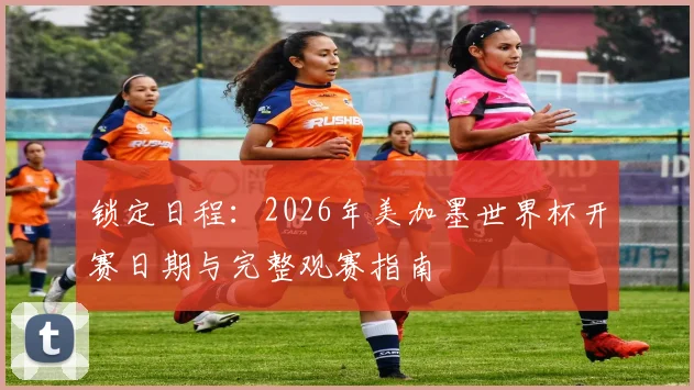 锁定日程：2026年美加墨世界杯开赛日期与完整观赛指南