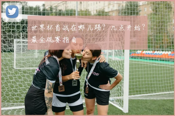 世界杯首战在哪儿踢？几点开始？最全观赛指南