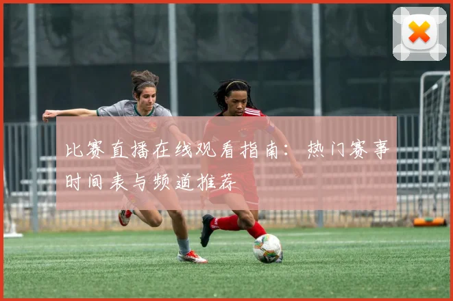 比赛直播在线观看指南：热门赛事时间表与频道推荐